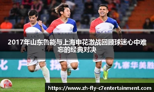 2017年山东鲁能与上海申花激战回顾球迷心中难忘的经典对决